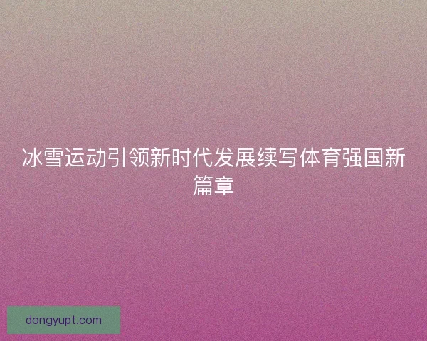 冰雪运动引领新时代发展续写体育强国新篇章