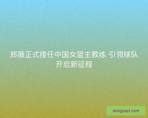 郑薇正式接任中国女篮主教练 引领球队开启新征程