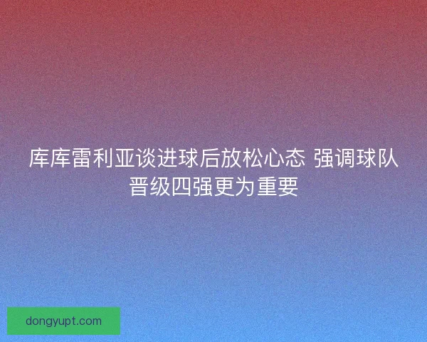 库库雷利亚谈进球后放松心态 强调球队晋级四强更为重要